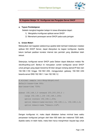 Sistem Operasi Jaringan
Page | 148
18. Kegiatan Belajar 18 : Konfigurasi dan Pengujian Server DHCP
Tujuan Pembelajaran
Setelah mengikuti kegiatan belajar ini siswa diharapkan dapat :
1) Mengetahui konfigurasi aplikasi server DHCP
2) Memahami penerapan server DHCP pada suatu jaringan
Uraian Materi
Melanjutkan dari kegiatan sebelumnya apabila telah berhasil melakukan instalasi
aplikasi ISC DHCP Server, dapat dilanjutkan ke bagian konfigurasi. Apabila
belum berhasil pastikan koneksi internet dan perintah yang diketikkan telah
sesuai.
Selanjutya, konfigurasi server DHCP pada Debian dapat dilakukan melalui file
/etc/dhcp/dhcp.conf. Berikut ini merupakan contoh konfigurasi server DHCP
untuk jaringan yang dapat menerima 50 klien dengan rentang alamat IP klien dari
192.168.1.150 hingga 192.168.1.200, menggunakan gateway 192.168.1.254
beserta server DNS 192.168.1.1 dan 192.168.1.2.
# minimal sample /etc/dhcp/dhcpd.conf
default-lease-time 600;
max-lease-time 7200;
subnet 192.168.1.0 netmask 255.255.255.0 {
range 192.168.1.150 192.168.1.200;
option routers 192.168.1.254;
option domain-name-servers 192.168.1.1, 192.168.1.2;
option domain-name "domain.tld";
}
Dengan konfigurasi ini, maka dapat dikatakan bahwa minimal lawa waktu
penyewaan konfigurasi jaringan oleh klien 600 detik dan maksimal 7200 detik.
Apabila waktu ini telah habis, maka klien harus mengirimkan request lagi untuk
 