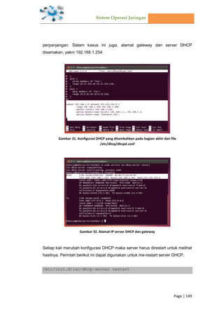 Sistem Operasi Jaringan
Page | 149
perpanjangan. Dalam kasus ini juga, alamat gateway dan server DHCP
disamakan, yakni 192.168.1.254.
Gambar 31. Konfigurasi DHCP yang ditambahkan pada bagian akhir dari file
/etc/dhcp/dhcpd.conf
Gambar 32. Alamat IP server DHCP dan gateway
Setiap kali merubah konfigurasi DHCP maka server harus direstart untuk melihat
hasilnya. Perintah berikut ini dapat digunakan untuk me-restart server DHCP.
/etc/init.d/isc-dhcp-server restart
 