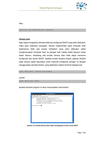 Sistem Operasi Jaringan
Page | 150
Atau
service isc-dhcp-server restart
PENGUJIAN
Agar dapat mengetahui berhasil tidaknya konfigurasi DHCP yang telah dilakukan,
maka perlu dilakukan pengujian. Secara implementasi pada komputer klien
sebenarnya tidak ada proses tambahan yang perlu dilakukan selain
menghubungkan komputer klien ke jaringan baik melalui kabel ataupun tanpa
kabel. Namun, terkadang ada kondisi dimana klien tidak dapat menerima
konfigurasi dari server DHCP. Apabila kondisi tersebut terjadi, aplikasi dhclient
pada Ubuntu dapat digunakan untuk meminta konfigurasi jaringan ini dengan
menggunakan perintah berikut, yang dijalankan melalui terminal sebagai root:
sudo dhclient [kartu-jaringan]
contoh:
sudo dhclient eth0
Apabila berhasil program ini akan menampilkan hasil berikut.
Gambar 33. Kondisi dimana klien tidak mendapatkan IP dari server DHCP
 