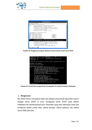 Sistem Operasi Jaringan
Page | 151
Gambar 34. Penggunaan program dhclient untuk meminta IP dari server DHCP
Gambar 35. Contoh klien yang berhasil mendapatkan IP setelah komputer dihidupkan
Rangkuman
ISC DHCP Server merupakan salah satu aplikasi yang banyak digunakan saat ini
sebagai server DHCP di Linux. Konfigurasi server DHCP pada Debian
melibatkan file /etc/dhcp/dhcpd.conf. Parameter yang perlu ditentukan pada saat
konfigurasi adalah jumlah klien, alamat jaringan, alamat gateway, dan alamat
server DNS (bila ada).
 