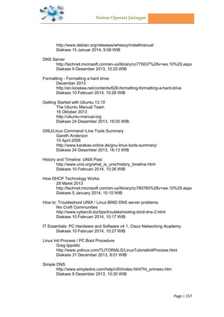 Sistem Operasi Jaringan
Page | 157
http://www.debian.org/releases/wheezy/installmanual
Diakses 15 Januar 2014, 9:58 WIB
DNS Server
http://technet.microsoft.com/en-us/library/cc775637%28v=ws.10%29.aspx
Diakses 9 Desember 2013, 10:25 WIB
Formatting - Formatting a hard drive
December 2013
http://en.kioskea.net/contents/626-formatting-formatting-a-hard-drive
Diakses 10 Februari 2014, 10:26 WIB
Getting Started with Ubuntu 13.10
The Ubuntu Manual Team
16 Oktober 2013
http://ubuntu-manual.org
Diakses 24 Desember 2013, 16:05 WIB.
GNU/Linux Command−Line Tools Summary
Gareth Anderson
15 April 2006
http://www.karakas-online.de/gnu-linux-tools-summary/
Diakses 24 Desember 2013, 16:13 WIB
History and Timeline: UNIX Past
http://www.unix.org/what_is_unix/history_timeline.html
Diakses 10 Februari 2014, 10:26 WIB
How DHCP Technology Works
28 Maret 2013
http://technet.microsoft.com/en-us/library/cc780760%28v=ws.10%29.aspx
Diakses 5 January 2014, 10:15 WIB
How to: Troubleshoot UNIX / Linux BIND DNS server problems
Nix Craft Communities
http://www.cyberciti.biz/tips/troubleshooting-bind-dns-2.html
Diakses 10 Februari 2014, 10:17 WIB
IT Essentials: PC Hardware and Software v4.1, Cisco Networking Academy.
Diakses 10 Februari 2014, 10:27 WIB
Linux Init Process / PC Boot Procedure
Greg Ippolito
http://www.yolinux.com/TUTORIALS/LinuxTutorialInitProcess.html
Diakses 31 December 2013, 8:01 WIB
Simple DNS
http://www.simpledns.com/help/v50/index.html?ht_primsec.htm
Diakses 9 Desember 2013, 10:30 WIB
 