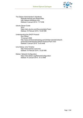 Sistem Operasi Jaringan
Page | 158
The Debian Administrator's Handbook
Raphaël Hertzog and Roland Mas
http://debian-handbook.info/
Diakses 8 Januari 2014, 7:17 WIB
Ubuntu Server Guide
2012
https://wiki.ubuntu.com/DocumentationTeam
Diakses 10 Februari 2014, 10:26 WIB
Understanding the DHCP Protocol
Don Parker
10 Januari 2006
http://www.windowsnetworking.com/articles-tutorials/network-
protocols/Understanding-DHCP-Protocol-Part1.html
Diakses 5 Januari 2014, 10:43 WIB
Unix History: Unix Timeline
http://www.levenez.com/unix/
Diakses 10 Februari 2014, 10:26 WIB
Debian: Network Configuration
https://wiki.debian.org/NetworkConfiguration
Diakses 16 Januari 2014, 10:12 WIB
 
