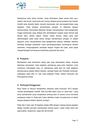 Sistem Operasi Jaringan
Page | 3
Selanjutnya pada tahap menalar, siswa diharapkan dapat secara teliti, jujur,
disiplin, taat aturan, kerja keras dan mampu bekerja sesuai prosedur dan berpikir
induktif serta deduktif dalam menarik kesimpulan dari permasalah/materi yang
dipelajari. Pada tahapan pembentukan jaringan ini dilakukan dengan
berkomunikasi. Komunikasi dilakukan dengan menyampaikan hasil pengamatan
hingga kesimpulan yang didapat dari pembelajaran kepada siswa lainnya baik
secara lisan, tertulis atapun melalui media lainnya. Sikap yang ingin
dikembangkan pada siswa terkait dengan pembentukan jaringan ini adalah
kejujuran untuk menyampaikan hasil sebagaimana adanya, ketelitian, toleransi
terhadap berbagai perbedaan sudut pandang/pendapat, kemampuan berpikir
sistematis, mengungkapkan pendapat dengan singkat dan jelas, serta dapat
mengembangkan kemampuan berbahasa yang baik dan benar.
B. Prasyarat
Berdasarkan peta kedudukan bahan ajar yang disampaikan diatas, terdapat
beberapa persyaratan mata pelajaran pendukung yang perlu dipahami untuk
membantu mempelajari buku ini, diantaranya pada blok C2 mata pelajaran
pendukungnya adalah Sistem Operasi, Jaringan Dasar dan Perakitan Komputer,
sedangkan pada blok C1 ada mata pelajaran Fisika, Sistem Komputer dan
Pemrograman Dasar.
C. Pentunjuk Penggunaan
Buku Siswa ini disusun berdasarkan pedoman pada Kurikulum 2013 dengan
metode pembelajaran saintifik. Ada dua Bab dalam buku ini, yakni bab 1 yang
berisi pendahuluan yang menjelaskan tentang buku ini secara umum termasuk
penjelasan materi ini. Pada bab 2 akan diberikan materi inti pada buku ini terkait
dengan pelajaran Sistem Operasi Jaringan.
Pada bab 2 akan ada 18 kegiatan belajar (KB) dengan masing-masing kegiatan
belajar memiliki poin-poin pembahasan berupa tujuan, uraian materi (teori dan
juga praktik), rangkuman, tugas dan tes formatif.
 