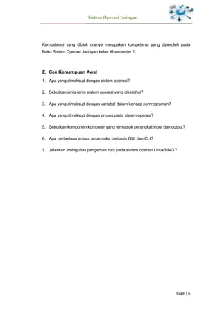 Sistem Operasi Jaringan
Page | 6
Kompetensi yang diblok oranye merupakan kompetensi yang diperoleh pada
Buku Sistem Operasi Jaringan kelas XI semester 1.
E. Cek Kemampuan Awal
1. Apa yang dimaksud dengan sistem operasi?
2. Sebutkan jenis-jenis sistem operasi yang diketahui?
3. Apa yang dimaksud dengan variabel dalam konsep pemrograman?
4. Apa yang dimaksud dengan proses pada sistem operasi?
5. Sebutkan komponen komputer yang termasuk perangkat input dan output?
6. Apa perbedaan antara antarmuka berbasis GUI dan CLI?
7. Jelaskan ambiguitas pengertian root pada sistem operasi Linux/UNIX?
 