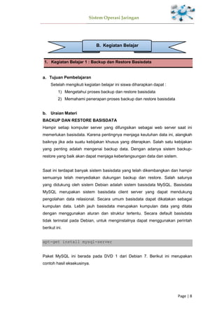 Sistem Operasi Jaringan
Page | 8
B. Kegiatan Belajar
1. Kegiatan Belajar 1 : Backup dan Restore Basisdata
Tujuan Pembelajaran
Setelah mengikuti kegiatan belajar ini siswa diharapkan dapat :
1) Mengetahui proses backup dan restore basisdata
2) Memahami penerapan proses backup dan restore basisdata
Uraian Materi
BACKUP DAN RESTORE BASISDATA
Hampir setiap komputer server yang difungsikan sebagai web server saat ini
memerlukan basisdata. Karena pentingnya menjaga keutuhan data ini, alangkah
baiknya jika ada suatu kebijakan khusus yang diterapkan. Salah satu kebijakan
yang penting adalah mengenai backup data. Dengan adanya sistem backup-
restore yang baik akan dapat menjaga keberlangsungan data dan sistem.
Saat ini terdapat banyak sistem basisdata yang telah dikembangkan dan hampir
semuanya telah menyediakan dukungan backup dan restore. Salah satunya
yang didukung oleh sistem Debian adalah sistem basisdata MySQL. Basisdata
MySQL merupakan sistem basisdata client server yang dapat mendukung
pengolahan data relasional. Secara umum basisdata dapat dikatakan sebagai
kumpulan data. Lebih jauh basisdata merupakan kumpulan data yang ditata
dengan menggunakan aturan dan struktur tertentu. Secara default basisdata
tidak terinstal pada Debian, untuk menginstalnya dapat menggunakan perintah
berikut ini.
apt-get install mysql-server
Paket MySQL ini berada pada DVD 1 dari Debian 7. Berikut ini merupakan
contoh hasil eksekusinya.
 
