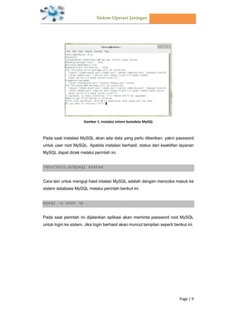 Sistem Operasi Jaringan
Page | 9
Gambar 1. Instalasi sistem basisdata MySQL
Pada saat instalasi MySQL akan ada data yang perlu diberikan, yakni password
untuk user root MySQL. Apabila instalasi berhasil, status dari keaktifan layanan
MySQL dapat dicek melalui perintah ini.
/etc/init.d/mysql status
Cara lain untuk menguji hasil intalasi MySQL adalah dengan mencoba masuk ke
sistem database MySQL melalui perintah berikut ini.
mysql –u root -p
Pada saat perintah ini dijalankan aplikasi akan meminta password root MySQL
untuk login ke sistem. Jika login berhasil akan muncul tampilan seperti berikut ini.
 