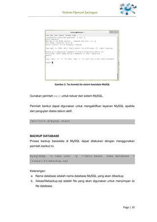 Sistem Operasi Jaringan
Page | 10
Gambar 2. Tes koneksi ke sistem basisdata MySQL
Gunakan perintah exit untuk keluar dari sistem MySQL.
Perintah berikut dapat digunakan untuk mengaktifkan layanan MySQL apabila
dari pengujian diatas belum aktif.
/etc/init.d/mysql start
BACKUP DATABASE
Proses backup basisdata di MySQL dapat dilakukan dengan menggunakan
perintah berikut ini.
mysqldump -u nama user -p --data bases nama database >
/lokasi/filebackup.sql
Keterangan:
a. Nama database adalah nama database MySQL yang akan dibackup.
b. /lokasi/filebackup.sql adalah file yang akan digunakan untuk menyimpan isi
file database.
 