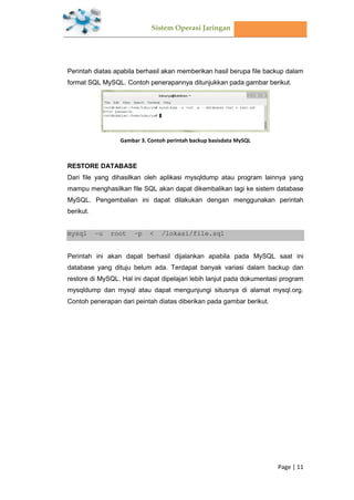 Sistem Operasi Jaringan
Page | 11
Perintah diatas apabila berhasil akan memberikan hasil berupa file backup dalam
format SQL MySQL. Contoh penerapannya ditunjukkan pada gambar berikut.
Gambar 3. Contoh perintah backup basisdata MySQL
RESTORE DATABASE
Dari file yang dihasilkan oleh aplikasi mysqldump atau program lainnya yang
mampu menghasilkan file SQL akan dapat dikembalikan lagi ke sistem database
MySQL. Pengembalian ini dapat dilakukan dengan menggunakan perintah
berikut.
mysql –u root –p < /lokasi/file.sql
Perintah ini akan dapat berhasil dijalankan apabila pada MySQL saat ini
database yang dituju belum ada. Terdapat banyak variasi dalam backup dan
restore di MySQL. Hal ini dapat dipelajari lebih lanjut pada dokumentasi program
mysqldump dan mysql atau dapat mengunjungi situsnya di alamat mysql.org.
Contoh penerapan dari peintah diatas diberikan pada gambar berikut.
 