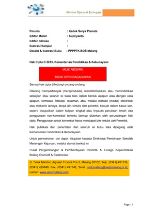 Sistem Operasi Jaringan
Page | i
Penulis : Kadek Surya Pranata
Editor Materi : Supriyanto
Editor Bahasa :
Ilustrasi Sampul :
Desain & Ilustrasi Buku : PPPPTK BOE Malang
Hak Cipta © 2013, Kementerian Pendidikan & Kebudayaan
MILIK NEGARA
TIDAK DIPERDAGANGKAN
Semua hak cipta dilindungi undang-undang.
Dilarang memperbanyak (mereproduksi), mendistribusikan, atau memindahkan
sebagian atau seluruh isi buku teks dalam bentuk apapun atau dengan cara
apapun, termasuk fotokopi, rekaman, atau melalui metode (media) elektronik
atau mekanis lainnya, tanpa izin tertulis dari penerbit, kecuali dalam kasus lain,
seperti diwujudkan dalam kutipan singkat atau tinjauan penulisan ilmiah dan
penggunaan non-komersial tertentu lainnya diizinkan oleh perundangan hak
cipta. Penggunaan untuk komersial harus mendapat izin tertulis dari Penerbit.
Hak publikasi dan penerbitan dari seluruh isi buku teks dipegang oleh
Kementerian Pendidikan & Kebudayaan.
Untuk permohonan izin dapat ditujukan kepada Direktorat Pembinaan Sekolah
Menengah Kejuruan, melalui alamat berikut ini:
Pusat Pengembangan & Pemberdayaan Pendidik & Tenaga Kependidikan
Bidang Otomotif & Elektronika:
Jl. Teluk Mandar, Arjosari Tromol Pos 5, Malang 65102, Telp. (0341) 491239,
(0341) 495849, Fax. (0341) 491342, Surel: vedcmalang@vedcmalang.or.id,
Laman: www.vedcmalang.com
Halaman Francis
 