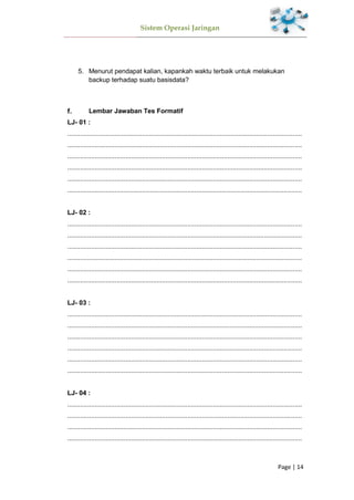 Sistem Operasi Jaringan
Page | 14
5. Menurut pendapat kalian, kapankah waktu terbaik untuk melakukan
backup terhadap suatu basisdata?
Lembar Jawaban Tes Formatif
LJ- 01 :
.................................................................................................................................
.................................................................................................................................
.................................................................................................................................
.................................................................................................................................
.................................................................................................................................
.................................................................................................................................
LJ- 02 :
.................................................................................................................................
.................................................................................................................................
.................................................................................................................................
.................................................................................................................................
.................................................................................................................................
.................................................................................................................................
LJ- 03 :
.................................................................................................................................
.................................................................................................................................
.................................................................................................................................
.................................................................................................................................
.................................................................................................................................
.................................................................................................................................
LJ- 04 :
.................................................................................................................................
.................................................................................................................................
.................................................................................................................................
.................................................................................................................................
 