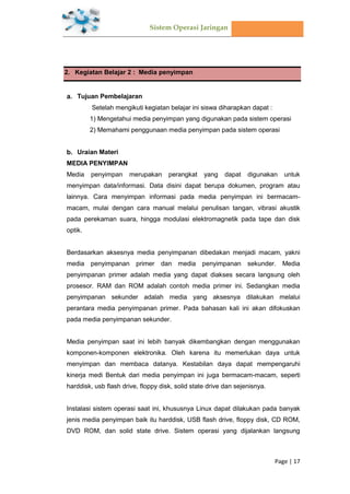 Sistem Operasi Jaringan
Page | 17
2. Kegiatan Belajar 2 : Media penyimpan
Tujuan Pembelajaran
Setelah mengikuti kegiatan belajar ini siswa diharapkan dapat :
1) Mengetahui media penyimpan yang digunakan pada sistem operasi
2) Memahami penggunaan media penyimpan pada sistem operasi
Uraian Materi
MEDIA PENYIMPAN
Media penyimpan merupakan perangkat yang dapat digunakan untuk
menyimpan data/informasi. Data disini dapat berupa dokumen, program atau
lainnya. Cara menyimpan informasi pada media penyimpan ini bermacam-
macam, mulai dengan cara manual melalui penulisan tangan, vibrasi akustik
pada perekaman suara, hingga modulasi elektromagnetik pada tape dan disk
optik.
Berdasarkan aksesnya media penyimpanan dibedakan menjadi macam, yakni
media penyimpanan primer dan media penyimpanan sekunder. Media
penyimpanan primer adalah media yang dapat diakses secara langsung oleh
prosesor. RAM dan ROM adalah contoh media primer ini. Sedangkan media
penyimpanan sekunder adalah media yang aksesnya dilakukan melalui
perantara media penyimpanan primer. Pada bahasan kali ini akan difokuskan
pada media penyimpanan sekunder.
Media penyimpan saat ini lebih banyak dikembangkan dengan menggunakan
komponen-komponen elektronika. Oleh karena itu memerlukan daya untuk
menyimpan dan membaca datanya. Kestabilan daya dapat mempengaruhi
kinerja medi Bentuk dari media penyimpan ini juga bermacam-macam, seperti
harddisk, usb flash drive, floppy disk, solid state drive dan sejenisnya.
Instalasi sistem operasi saat ini, khususnya Linux dapat dilakukan pada banyak
jenis media penyimpan baik itu harddisk, USB flash drive, floppy disk, CD ROM,
DVD ROM, dan solid state drive. Sistem operasi yang dijalankan langsung
 