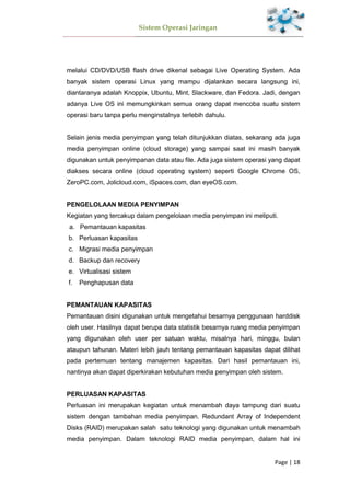 Sistem Operasi Jaringan
Page | 18
melalui CD/DVD/USB flash drive dikenal sebagai Live Operating System. Ada
banyak sistem operasi Linux yang mampu dijalankan secara langsung ini,
diantaranya adalah Knoppix, Ubuntu, Mint, Slackware, dan Fedora. Jadi, dengan
adanya Live OS ini memungkinkan semua orang dapat mencoba suatu sistem
operasi baru tanpa perlu menginstalnya terlebih dahulu.
Selain jenis media penyimpan yang telah ditunjukkan diatas, sekarang ada juga
media penyimpan online (cloud storage) yang sampai saat ini masih banyak
digunakan untuk penyimpanan data atau file. Ada juga sistem operasi yang dapat
diakses secara online (cloud operating system) seperti Google Chrome OS,
ZeroPC.com, Jolicloud.com, iSpaces.com, dan eyeOS.com.
PENGELOLAAN MEDIA PENYIMPAN
Kegiatan yang tercakup dalam pengelolaan media penyimpan ini meliputi.
a. Pemantauan kapasitas
b. Perluasan kapasitas
c. Migrasi media penyimpan
d. Backup dan recovery
e. Virtualisasi sistem
f. Penghapusan data
PEMANTAUAN KAPASITAS
Pemantauan disini digunakan untuk mengetahui besarnya penggunaan harddisk
oleh user. Hasilnya dapat berupa data statistik besarnya ruang media penyimpan
yang digunakan oleh user per satuan waktu, misalnya hari, minggu, bulan
ataupun tahunan. Materi lebih jauh tentang pemantauan kapasitas dapat dilihat
pada pertemuan tentang manajemen kapasitas. Dari hasil pemantauan ini,
nantinya akan dapat diperkirakan kebutuhan media penyimpan oleh sistem.
PERLUASAN KAPASITAS
Perluasan ini merupakan kegiatan untuk menambah daya tampung dari suatu
sistem dengan tambahan media penyimpan. Redundant Array of Independent
Disks (RAID) merupakan salah satu teknologi yang digunakan untuk menambah
media penyimpan. Dalam teknologi RAID media penyimpan, dalam hal ini
 