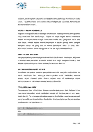 Sistem Operasi Jaringan
Page | 19
harddisk, dihubungkan satu sama lain sedemikian rupa hingga membentuk suatu
kaitan. Tujuannya tiada lain adalah untuk memperluas kapasitas, kemampuan
dan kehandalan sistem.
MIGRASI MEDIA PENYIMPAN
Kegiatan ini dapat dikatakan sebagai lanjutan dari proses pemantauan kapasitas
yang dilakukan oleh sebelumnya. Migrasi ini dapat terjadi karena beberapa
alasan, misalnya karena adanya kebutuhan transfer data yang lebih besar dan
lebih cepat. Proses migrasi media penyimpan ini secara prinsip sama dengan
menyalin setiap file yang ada di media penyimpan lama ke yang baru.
Aplikasinya, di Linux dapat menggunakan tar, dd, rsync atau sejenisnya.
BACKUP DAN RESTORE
Mengingat pentingnya menjaga keutuhan data pada media penyimpan, kegiatan
ini memerlukan perhatian tersendiri. Materi lebih lanjut mengenai backup dan
restore dapat dilihat pada materi tentang Backup dan Restore.
VIRTUALISASI/KLONING SISTEM
Virtualisasi merupakan kegiatan yang dilakukan untuk menyalin suatu sistem ke
media penyimpan lain, sehingga memungkinkan untuk melakukan restore
apabila terjadi masalah pada sistem berjalan saat ini. Aplikasinya dapat
menggunakan dd, partimage, gparted ataupun clonezilla.
PENGHAPUSAN DATA
Penghapusan data ini berkaitan dengan masalah keamanan data. Aplikasi Linux
yang dapat digunakan untuk melakukan operasi ini, diantaranya rm, srm, wipe,
shred dan dd. Penghapusan ini sekiranya perlu diperhatikan agar jangan sampai
menghapus file penting di sistem. Berikut ini diberikan beberapa format perintah
penghapusan menggunakan rm.
rm –f /lokasi/file.ext
atau
rm –rf /lokasi/direktori
 