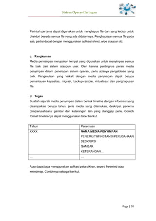 Sistem Operasi Jaringan
Page | 20
Perintah pertama dapat digunakan untuk menghapus file dan yang kedua untuk
direktori beserta semua file yang ada didalamnya. Penghapusan semua file pada
satu partisi dapat dengan menggunakan aplikasi shred, wipe ataupun dd.
Rangkuman
Media penyimpan merupakan tempat yang digunakan untuk menyimpan semua
file baik dari sistem ataupun user. Oleh karena pentingnya peran media
penyimpan dalam penerapan sistem operasi, perlu adanya pengelolaan yang
baik. Pengelolaan yang terkait dengan media penyimpan dapat berupa
pemantauan kapasitas, migrasi, backup-restore, virtualisasi dan penghapusan
file.
Tugas
Buatlah sejarah media penyimpan dalam bentuk timeline dengan informasi yang
disampaikan berupa tahun, jenis media yang ditemukan, deskripsi, penemu
(tim/perusahaan), gambar dan keterangan lain yang dianggap perlu. Contoh
format timelinenya dapat menggunakan tabel berikut.
Tahun Penemuan
XXXX NAMA MEDIA PENYIMPAN
PENEMU/TIM/INSTANSI/PERUSAHAAN
DESKRIPSI
GAMBAR
KETERANGAN…
… …
Atau dapat juga menggunakan aplikasi peta pikiran, seperti freemind atau
xmindmap. Contohnya sebagai berikut.
 