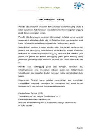 Sistem Operasi Jaringan
Page | ii
DISKLAIMER (DISCLAIMER)
Penerbit tidak menjamin kebenaran dan keakuratan isi/informasi yang tertulis di
dalam buku tek ini. Kebenaran dan keakuratan isi/informasi merupakan tanggung
jawab dan wewenang dari penulis.
Penerbit tidak bertanggung jawab dan tidak melayani terhadap semua komentar
apapun yang ada didalam buku teks ini. Setiap komentar yang tercantum untuk
tujuan perbaikan isi adalah tanggung jawab dari masing-masing penulis.
Setiap kutipan yang ada di dalam buku teks akan dicantumkan sumbernya dan
penerbit tidak bertanggung jawab terhadap isi dari kutipan tersebut. Kebenaran
keakuratan isi kutipan tetap menjadi tanggung jawab dan hak diberikan pada
penulis dan pemilik asli. Penulis bertanggung jawab penuh terhadap setiap
perawatan (perbaikan) dalam menyusun informasi dan bahan dalam buku teks
ini.
Penerbit tidak bertanggung jawab atas kerugian, kerusakan atau
ketidaknyamanan yang disebabkan sebagai akibat dari ketidakjelasan,
ketidaktepatan atau kesalahan didalam menyusun makna kalimat didalam buku
teks ini.
Kewenangan Penerbit hanya sebatas memindahkan atau menerbitkan
mempublikasi, mencetak, memegang dan memproses data sesuai dengan
undang-undang yang berkaitan dengan perlindungan data.
Katalog Dalam Terbitan (KDT)
Teknik Komputer dan Jaringan Edisi Pertama 2013
Kementerian Pendidikan & Kebudayaan
Direktorat Jenderal Peningkatan Mutu Pendidik & Tenaga Kependidikan,
th. 2013: Jakarta
 