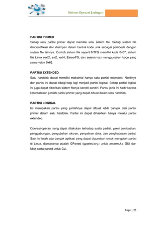 Sistem Operasi Jaringan
Page | 25
PARTISI PRIMER
Setiap satu partisi primer dapat memiliki satu sistem file. Setiap sistem file
diindentifikasi dan disimpan dalam bentuk kode unik sebagai pembeda dengan
sistem file lainnya. Contoh sistem file seperti NTFS memiliki kode 0x07, sistem
file Linux (ext2, ext3, ext4, EeiserFS, dan sejenisnya) menggunakan kode yang
sama yakni 0x83.
PARTISI EXTENDED
Satu harddisk dapat memiliki maksimal hanya satu partisi extended. Nantinya
dari partisi ini dapat dibagi-bagi lagi menjadi partisi logikal. Setiap partisi logikal
ini juga dapat diberikan sistem filenya sendiri-sendiri. Partisi jenis ini hadir karena
keterbatasan jumlah partisi primer yang dapat dibuat dalam satu harddisk.
PARTISI LOGIKAL
Ini merupakan partisi yang jumlahnya dapat dibuat lebih banyak dari partisi
primer dalam satu harddisk. Partisi ini dapat dihasilkan hanya melalui partisi
extended.
Operasi-operasi yang dapat dilakukan terhadap suatu partisi, yakni pembuatan,
penggabungan, pengubahan ukuran, penyalinan data, dan penghapusan partisi.
Saat ini telah ada banyak aplikasi yang dapat digunakan untuk mengolah partisi
di Linux, diantaranya adalah GParted (gparted.org) untuk antarmuka GUI dan
fdisk serta parted untuk CLI.
 