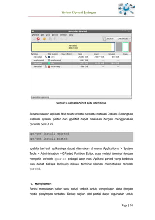 Sistem Operasi Jaringan
Page | 26
Gambar 5. Aplikasi GParted pada sistem Linux
Secara bawaan aplikasi fdisk telah terinstal sewaktu instalasi Debian. Sedangkan
instalasi aplikasi parted dan gparted dapat dilakukan dengan menggunakan
perintah berikut ini.
apt-get install gparted
apt-get install parted
apabila berhasil aplikasinya dapat ditemukan di menu Applications > System
Tools > Administration > GParted Partition Editor, atau melalui terminal dengan
mengetik perintah gparted sebagai user root. Aplikasi parted yang berbasis
teks dapat diakses langsung melalui terminal dengan mengetikkan perintah
parted.
Rangkuman
Partisi merupakan salah satu solusi terbaik untuk pengelolaan data dengan
media penyimpan terbatas. Setiap bagian dari partisi dapat digunakan untuk
 