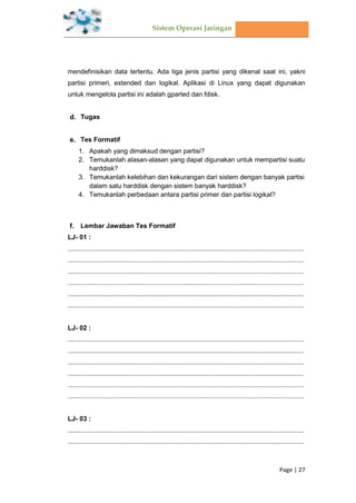 Sistem Operasi Jaringan
Page | 27
mendefinisikan data tertentu. Ada tiga jenis partisi yang dikenal saat ini, yakni
partisi primeri, extended dan logikal. Aplikasi di Linux yang dapat digunakan
untuk mengelola partisi ini adalah gparted dan fdisk.
Tugas
Tes Formatif
1. Apakah yang dimaksud dengan partisi?
2. Temukanlah alasan-alasan yang dapat digunakan untuk mempartisi suatu
harddisk?
3. Temukanlah kelebihan dan kekurangan dari sistem dengan banyak partisi
dalam satu harddisk dengan sistem banyak harddisk?
4. Temukanlah perbedaan antara partisi primer dan partisi logikal?
Lembar Jawaban Tes Formatif
LJ- 01 :
.................................................................................................................................
.................................................................................................................................
.................................................................................................................................
.................................................................................................................................
.................................................................................................................................
.................................................................................................................................
LJ- 02 :
.................................................................................................................................
.................................................................................................................................
.................................................................................................................................
.................................................................................................................................
.................................................................................................................................
.................................................................................................................................
LJ- 03 :
.................................................................................................................................
.................................................................................................................................
 