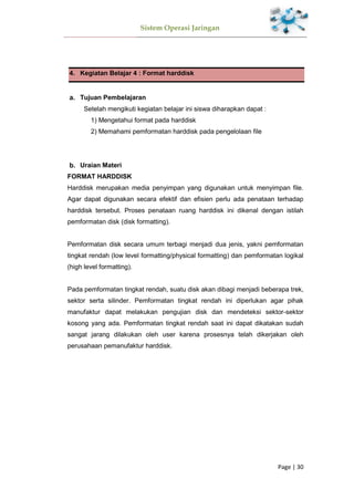 Sistem Operasi Jaringan
Page | 30
4. Kegiatan Belajar 4 : Format harddisk
Tujuan Pembelajaran
Setelah mengikuti kegiatan belajar ini siswa diharapkan dapat :
1) Mengetahui format pada harddisk
2) Memahami pemformatan harddisk pada pengelolaan file
Uraian Materi
FORMAT HARDDISK
Harddisk merupakan media penyimpan yang digunakan untuk menyimpan file.
Agar dapat digunakan secara efektif dan efisien perlu ada penataan terhadap
harddisk tersebut. Proses penataan ruang harddisk ini dikenal dengan istilah
pemformatan disk (disk formatting).
Pemformatan disk secara umum terbagi menjadi dua jenis, yakni pemformatan
tingkat rendah (low level formatting/physical formatting) dan pemformatan logikal
(high level formatting).
Pada pemformatan tingkat rendah, suatu disk akan dibagi menjadi beberapa trek,
sektor serta silinder. Pemformatan tingkat rendah ini diperlukan agar pihak
manufaktur dapat melakukan pengujian disk dan mendeteksi sektor-sektor
kosong yang ada. Pemformatan tingkat rendah saat ini dapat dikatakan sudah
sangat jarang dilakukan oleh user karena prosesnya telah dikerjakan oleh
perusahaan pemanufaktur harddisk.
 