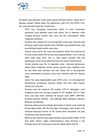 Sistem Operasi Jaringan
Page | 33
file default yang digunakan pada sistem operasi Windows terbaru. Sistem file ini
dibangun dengan melihat sistem file sebelumnya, yakni FAT dan HPFS. Fitur-
fitur yang ada pada sistem file ini antara lain:
- NTFS Log, merupakan kemampuan sistem ini untuk menyimpan
perubahan yang dilakukan pada suatu partisi. Hal ini dilakukan untuk
menjaga keutuhan struktur data yang ada dan memudahkan dalam
melakukan perbaikan.
- Symbolic links, dengan fitur ini memungkinkan untuk suatu informasi yang
tersimpan pada media memiliki nama file/folder yang berbeda-beda. Jadi
satu file/folder dapat memiliki nama alias.
- Volume mount points, fitur yang memungkinkan sistem file membuat link
ke suatu partisi (sistem file lainnya) yang sedang diakses. Link ini berupa
folder pada suatu drive. Fitur ini mirip seperti symbolic links tapi
diberlakukan untuk link ke sistem file bukan file ataupun folder lainnya.
- Volume shadow copy, fitur ini digunakan untuk menunjuk kemampuan
sistem dalam melakukan backup secara otomatis saat modifikasi suatu
file atau folder akan disimpan oleh user. Melaui fitur ini dimungkinkan
untuk membatalkan perubahan yang telah dilakukan pada file ataupun
folder.
- Quota, fitur yang diperkenalkan pada NTFS versi 3 ini memungkinkan
administrator menentukan besarnya alokasi hard disk untuk masing-
masing user yang ada.
- Panjang nama file maksimal 255 karakter UTF-16. Sedangkan untuk
kedalaman path bisa mencapai panjang 32.767 karakter UTF-16. Pada
drive, user tidak boleh membuat file dengan nama $MFT, $MFTMirr,
$LogFile, $Volume, $AttrDef, . (dot), $Bitmap, $Boot, $BadClus, $Secure,
$Upcase, dan $Extend.
- Besarnya partisi yang bisa dikelola oleh sistem ini adalah untuk cluster 64
kB (kilo Byte) sekitar 256 TB (Tera Byte). Sedangkan untuk cluster 4 kB,
maksimal besarnya kira-kira 16 TB. Cluster disini merupakan unit yang
membentuk suatu file atau folder.
- Besarnya file maksimal yang dapat disimpan secara desain adalah 16 EB
(Exa Byte). Namun dalam implementasinya pada Windows 8 dan
Windows server 2012 besarnya ukuran file adalah sekitar 256 TB.
 