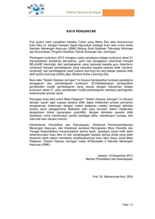 Sistem Operasi Jaringan
Page | iii
KATA PENGANTAR
Puji syukur kami panjatkan kepada Tuhan yang Maha Esa atas tersusunnya
buku teks ini, dengan harapan dapat digunakan sebagai buku teks untuk siswa
Sekolah Menengah Kejuruan (SMK) Bidang Studi Keahlian Teknologi Informasi
dan Komunikasi, Program Keahlian Teknik Komputer dan Jarningan.
Penerapan kurikulum 2013 mengacu pada paradigma belajar kurikulum abad 21
menyebabkan terjadinya perubahan, yakni dari pengajaran (teaching) menjadi
BELAJAR (learning), dari pembelajaran yang berpusat kepada guru (teachers-
centered) menjadi pembelajaran yang berpusat kepada peserta didik (student-
centered), dari pembelajaran pasif (pasive learning) ke cara belajar peserta didik
aktif (active learning-CBSA) atau Student Active Learning-SAL.
Buku teks ″Sistem Operasi Jaringan″ ini disusun berdasarkan tuntutan paradigma
pengajaran dan pembelajaran kurikulum 2013diselaraskan berdasarkan
pendekatan model pembelajaran yang sesuai dengan kebutuhan belajar
kurikulum abad 21, yaitu pendekatan model pembelajaran berbasis peningkatan
keterampilan proses sains.
Penyajian buku teks untuk Mata Pelajaran ″ Sistem Operasi Jaringan” ini disusun
dengan tujuan agar supaya peserta didik dapat melakukan proses pencarian
pengetahuan berkenaan dengan materi pelajaran melalui berbagai aktivitas
proses sains sebagaimana dilakukan oleh para ilmuwan dalam melakukan
eksperimen ilmiah (penerapan scientifik), dengan demikian peserta didik
diarahkan untuk menemukan sendiri berbagai fakta, membangun konsep, dan
nilai-nilai baru secara mandiri.
Kementerian Pendidikan dan Kebudayaan, Direktorat PembinaanSekolah
Menengah Kejuruan, dan Direktorat Jenderal Peningkatan Mutu Pendidik dan
Tenaga Kependidikan menyampaikan terima kasih, sekaligus saran kritik demi
kesempurnaan buku teks ini dan penghargaan kepada semua pihak yang telah
berperan serta dalam membantu terselesaikannya buku teks siswa untuk Mata
Pelajaran ″Sistem Operasi Jaringan” kelas XI/Semester 2 Sekolah Menengah
Kejuruan (SMK).
Jakarta, 12 Desember 2013
Menteri Pendidikan dan Kebudayaan
Prof. Dr. Mohammad Nuh, DEA
 