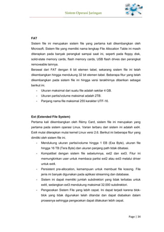 Sistem Operasi Jaringan
Page | 34
FAT
Sistem file ini merupakan sistem file yang pertama kali dikembangkan oleh
Microsoft. Sistem file yang memiliki nama lengkap File Allocation Table ini masih
diterapkan pada banyak perangkat sampai saat ini, seperti pada floppy disk,
solid-state memory cards, flash memory cards, USB flash drives dan perangkat
removeable lainnya.
Berawal dari FAT dengan 8 bit elemen tabel, sekarang sistem file ini telah
dikembangkan hingga mendukung 32 bit elemen tabel. Beberapa fitur yang telah
dikembangkan pada sistem file ini hingga versi terakhirnya diberikan sebagai
berikut ini.
- Ukuran maksimal dari suatu file adalah sekitar 4 GB.
- Ukuran partisi/volume maksimal adalah 2TB.
- Panjang nama file maksimal 255 karakter UTF-16.
Ext (Extended File System)
Pertama kali dikembangkan oleh Rémy Card, sistem file ini merupakan yang
pertama pada sistem operasi Linux. Varian terbaru dari sistem ini adalah ext4.
Ext4 mulai diterapkan mulai kernel Linux versi 2.6. Berikut ini beberapa fitur yang
dimiliki oleh sistem file ini.
- Mendukung ukuran partisi/volume hingga 1 EB (Exa Byte), ukuran file
hingga 16 TB (Tera Byte) dan ukuran panjang path tidak dibatasi.
- Kompatibel dengan sistem file sebelumnya, ext2 dan ext3. Fitur ini
memungkinkan user untuk membaca partisi ext2 atau ext3 melalui driver
untuk ext4.
- Persistent pre-allocation, kemampuan untuk membuat file kosong. File
jenis ini banyak digunakan pada aplikasi streaming dan database.
- Sistem ini dapat memiliki jumlah subdirektori yang tidak terbatas untuk
ext4, sedangkan ext3 mendukung maksimal 32.000 subdirektori.
- Pengecekan Sistem File yang lebih cepat. Ini dapat terjadi karena blok-
blok yang tidak digunakan telah ditandai dan dapat diabaikan dalam
prosesnya sehingga pengecekan dapat dilakukan lebih cepat.
 