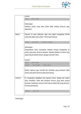 Sistem Operasi Jaringan
Page | 36
contoh:
fsck /dev/sdb1
Keterangan:
Pastikan partisi yang akan dicek tidak sedang dimount atau
digunakan.
Mount Operasi ini perlu dilakukan agar user dapat mengakses file-file
yang ada dalam satu partisi. Format perintahnya:
mount partisi /lokasi/akses
keterangan:
/lokasi/akses disini merupakan direktori tempat mengakses isi
partisi yang akan dimount tersebut. Apabila direktori ini belum ada
dapat dibuat terlebih dahulu dengan perintah mkdir.
Contoh:
mkdir /mnt/usb1
mount /dev/sdb1 /mnt/usb1
Sistem operasi juga memiliki file /etc/fstab yang berisikan tabel
partisi yang akan dimount pada saat startup.
Umount Ini merupakan kebalikan dari operasi mount. Setiap kali sistem
akan dimatikan, telah ada prosedur khusus yang akan secara
otomatis melakukan umount untuk semua sistem file yang dimount.
Format perintahnya:
umount partisi
Keterangan:
 