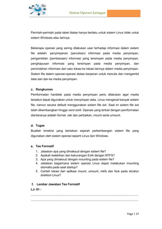 Sistem Operasi Jaringan
Page | 37
Perintah-perintah pada tabel diatas hanya berlaku untuk sistem Linux tidak untuk
sistem Windows atau lainnya.
Beberapa operasi yang sering dilakukan user terhadap informasi dalam sistem
file adalah: penyimpanan (penulisan) informasi pada media penyimpan,
pengambilan (pembacaan) informasi yang tersimpan pada media penyimpan,
penghapusan informasi yang tersimpan pada media penyimpan, dan
pemindahan informasi dari satu lokasi ke lokasi lainnya dalam media penyimpan.
Sistem file dalam operasi-operasi diatas berperan untuk menulis dan mengambil
data dari dan ke media penyimpan.
Rangkuman
Pemformatan harddisk pada media penyimpan perlu dilakukan agar media
tersebut dapat digunakan untuk menyimpan data. Linux mengenal banyak sistem
file, namun secara default menggunakan sistem file ext. Saat ini sistem file ext
telah dikembangkan hingga versi ext4. Operasi yang terkait dengan pemformatan
diantaranya adalah format, cek dan perbaikan, mount serta umount.
Tugas
Buatlah timeline yang berisikan sejarah perkembangan sistem file yang
digunakan oleh sistem operasi seperti Linux dan Windows.
Tes Formatif
1. Jelaskan apa yang dimaksud dengan sistem file?
2. Apakah kelebihan dan kekurangan Ext4 dengan NTFS?
3. Apa yang dimaksud dengan mounting pada sistem file?
4. Jelaskan bagaimana sistem operasi Linux dapat melakukan mounting
otomatis pada saat startup?
5. Carilah lokasi dari aplikasi mount, umount, mkfs dan fsck pada struktur
direktori Linux?
Lembar Jawaban Tes Formatif
LJ- 01 :
.................................................................................................................................
.................................................................................................................................
 