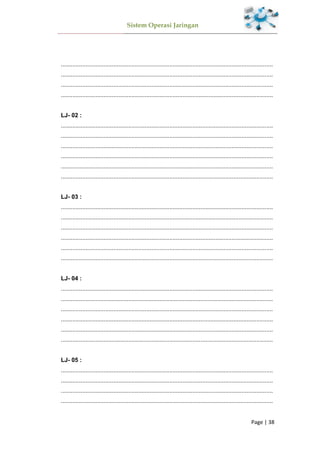 Sistem Operasi Jaringan
Page | 38
.................................................................................................................................
.................................................................................................................................
.................................................................................................................................
.................................................................................................................................
LJ- 02 :
.................................................................................................................................
.................................................................................................................................
.................................................................................................................................
.................................................................................................................................
.................................................................................................................................
.................................................................................................................................
LJ- 03 :
.................................................................................................................................
.................................................................................................................................
.................................................................................................................................
.................................................................................................................................
.................................................................................................................................
.................................................................................................................................
LJ- 04 :
.................................................................................................................................
.................................................................................................................................
.................................................................................................................................
.................................................................................................................................
.................................................................................................................................
.................................................................................................................................
LJ- 05 :
.................................................................................................................................
.................................................................................................................................
.................................................................................................................................
.................................................................................................................................
 