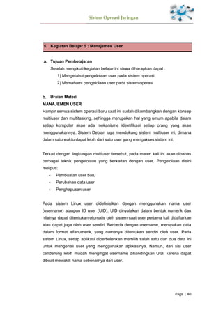 Sistem Operasi Jaringan
Page | 40
5. Kegiatan Belajar 5 : Manajemen User
Tujuan Pembelajaran
Setelah mengikuti kegiatan belajar ini siswa diharapkan dapat :
1) Mengetahui pengelolaan user pada sistem operasi
2) Memahami pengelolaan user pada sistem operasi
Uraian Materi
MANAJEMEN USER
Hampir semua sistem operasi baru saat ini sudah dikembangkan dengan konsep
multiuser dan multitasking, sehingga merupakan hal yang umum apabila dalam
setiap komputer akan ada mekanisme identifikasi setiap orang yang akan
menggunakannya. Sistem Debian juga mendukung sistem multiuser ini, dimana
dalam satu waktu dapat lebih dari satu user yang mengakses sistem ini.
Terkait dengan lingkungan multiuser tersebut, pada materi kali ini akan dibahas
berbagai teknik pengelolaan yang berkaitan dengan user. Pengelolaan disini
meliputi:
- Pembuatan user baru
- Perubahan data user
- Penghapusan user
Pada sistem Linux user didefinisikan dengan menggunakan nama user
(username) ataupun ID user (UID). UID dinyatakan dalam bentuk numerik dan
nilainya dapat ditentukan otomatis oleh sistem saat user pertama kali didaftarkan
atau dapat juga oleh user sendiri. Berbeda dengan username, merupakan data
dalam format alfanumerik, yang namanya ditentukan sendiri oleh user. Pada
sistem Linux, setiap aplikasi diperbolehkan memilih salah satu dari dua data ini
untuk mengenali user yang menggunakan aplikasinya. Namun, dari sisi user
cenderung lebih mudah mengingat username dibandingkan UID, karena dapat
dibuat mewakili nama sebenarnya dari user.
 