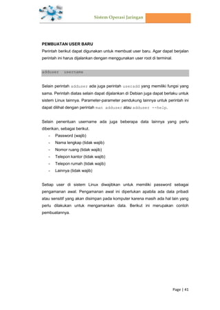 Sistem Operasi Jaringan
Page | 41
PEMBUATAN USER BARU
Perintah berikut dapat digunakan untuk membuat user baru. Agar dapat berjalan
perintah ini harus dijalankan dengan menggunakan user root di terminal.
adduser username
Selain perintah adduser ada juga perintah useradd yang memiliki fungsi yang
sama. Perintah diatas selain dapat dijalankan di Debian juga dapat berlaku untuk
sistem Linux lainnya. Parameter-parameter pendukung lainnya untuk perintah ini
dapat dilihat dengan perintah man adduser atau adduser --help.
Selain penentuan username ada juga beberapa data lainnya yang perlu
diberikan, sebagai berikut.
- Password (wajib)
- Nama lengkap (tidak wajib)
- Nomor ruang (tidak wajib)
- Telepon kantor (tidak wajib)
- Telepon rumah (tidak wajib)
- Lainnya (tidak wajib)
Setiap user di sistem Linux diwajibkan untuk memiliki password sebagai
pengamanan awal. Pengamanan awal ini diperlukan apabila ada data pribadi
atau sensitif yang akan disimpan pada komputer karena masih ada hal lain yang
perlu dilakukan untuk mengamankan data. Berikut ini merupakan contoh
pembuatannya.
 