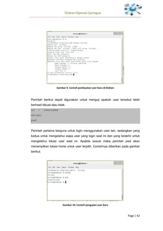 Sistem Operasi Jaringan
Page | 42
Gambar 9. Contoh pembuatan user baru di Debian
Perintah berikut dapat digunakan untuk menguji apakah user tersebut telah
berhasil dibuat atau tidak.
su - username
whoami
pwd
Perintah pertama berguna untuk login menggunakan user lain, sedangkan yang
kedua untuk mengetahui siapa user yang login saat ini dan yang terakhir untuk
mengetahui lokasi user saat ini. Apabila sesuai maka perintah pwd akan
menampilkan lokasi home untuk user terpilih. Contohnya diberikan pada gambar
berikut.
Gambar 10. Contoh pengujian user baru
 