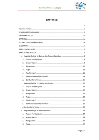 Sistem Operasi Jaringan
Page | iv
DAFTAR ISI
............................................................................................................................................. i
Halaman Francis................................................................................................................... i
DISKLAIMER (DISCLAIMER) ................................................................................................. ii
KATA PENGANTAR...............................................................................................................iii
DAFTAR ISI...........................................................................................................................iv
PETA KEDUDUKAN BAHAN AJAR.........................................................................................ix
GLOSARIUM .........................................................................................................................x
BAB I PENDAHULUAN......................................................................................................... 2
BAB II PEMBELAJARAN........................................................................................................ 7
1. Kegiatan Belajar 1 : Backup dan Restore Basisdata................................................ 8
Tujuan Pembelajaran.......................................................................................... 8
Uraian Materi...................................................................................................... 8
Rangkuman ....................................................................................................... 12
Tugas................................................................................................................. 13
Tes Formatif ...................................................................................................... 13
Lembar Jawaban Tes Formatif .......................................................................... 14
Lembar Kerja Siswa........................................................................................... 15
2. Kegiatan Belajar 2 : Media penyimpan ................................................................ 17
Tujuan Pembelajaran........................................................................................ 17
Uraian Materi.................................................................................................... 17
Rangkuman ....................................................................................................... 20
Tugas................................................................................................................. 20
Tes Formatif ...................................................................................................... 21
Lembar Jawaban Tes Formatif .......................................................................... 21
g. Lembar Kerja Siswa ............................................................................................... 22
3. Kegiatan Belajar 3 : Partisi harddisk...................................................................... 24
Tujuan Pembelajaran........................................................................................ 24
Uraian Materi.................................................................................................... 24
Rangkuman ....................................................................................................... 26
Tugas................................................................................................................. 27
 