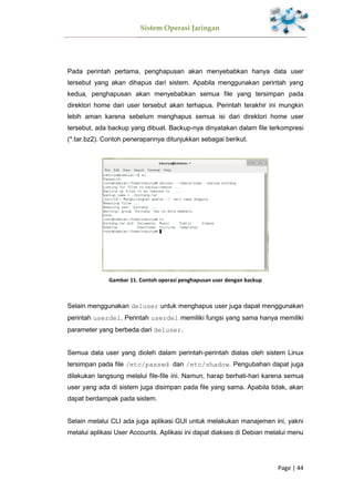 Sistem Operasi Jaringan
Page | 44
Pada perintah pertama, penghapusan akan menyebabkan hanya data user
tersebut yang akan dihapus dari sistem. Apabila menggunakan perintah yang
kedua, penghapusan akan menyebabkan semua file yang tersimpan pada
direktori home dari user tersebut akan terhapus. Perintah terakhir ini mungkin
lebih aman karena sebelum menghapus semua isi dari direktori home user
tersebut, ada backup yang dibuat. Backup-nya dinyatakan dalam file terkompresi
(*.tar.bz2). Contoh penerapannya ditunjukkan sebagai berikut.
Gambar 11. Contoh operasi penghapusan user dengan backup
Selain menggunakan deluser untuk menghapus user juga dapat menggunakan
perintah userdel. Perintah userdel memiliki fungsi yang sama hanya memiliki
parameter yang berbeda dari deluser.
Semua data user yang dioleh dalam perintah-perintah diatas oleh sistem Linux
tersimpan pada file /etc/passwd dan /etc/shadow. Pengubahan dapat juga
dilakukan langsung melalui file-file ini. Namun, harap berhati-hari karena semua
user yang ada di sistem juga disimpan pada file yang sama. Apabila tidak, akan
dapat berdampak pada sistem.
Selain melalui CLI ada juga aplikasi GUI untuk melakukan manajemen ini, yakni
melalui aplikasi User Accounts. Aplikasi ini dapat diakses di Debian melalui menu
 