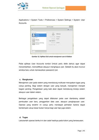 Sistem Operasi Jaringan
Page | 45
Applications > System Tools > Preferences > System Settings > System: User
Accounts.
Gambar 12. Aplikasi GUI untuk manajemen user di Debian
Pada aplikasi User Accounts tombol Unlock perlu diklik dahulu agar dapat
menambahkan, memodifikasi ataupun menghapus user. Setelah itu akan muncul
window baru untuk memasukkan password root.
Rangkuman
Manajemen user pada sistem yang mendukung multiuser merupakan tugas yang
cukup penting. Bagi sistem dengan user yang banyak, manajemen menjadi
bagian penting. Pengelolaan yang baik akan dapat mendukung kinerja sistem
ataupun user dalam sistem.
Berbagai pengelolaan yang dapat dilakukan pada user diantarany adalah
pembuatan user baru, penggantian data user, ataupun penghapusan user.
Operasi yang terakhir ini cukup perlu mendapat perhatian karena dapat
berdampak cukup besar bukan hanya bagi user tapi juga sistem.
Tugas
Lakukanlah operasi berikut ini dan catat hasilnya pada kolom yang bersesuaian.
 