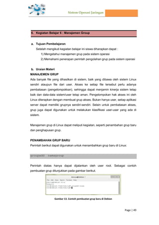 Sistem Operasi Jaringan
Page | 49
6. Kegiatan Belajar 6 : Manajemen Group
Tujuan Pembelajaran
Setelah mengikuti kegiatan belajar ini siswa diharapkan dapat :
1) Mengetahui manajemen grup pada sistem operasi
2) Memahami penerapan perintah pengolahan grup pada sistem operasi
Uraian Materi
MANAJEMEN GRUP
Ada banyak file yang dihasilkan di sistem, baik yang dibawa oleh sistem Linux
sendiri ataupun file dari user. Akses ke setiap file tersebut perlu adanya
pembatasan (pengelompokkan), sehingga dapat menjamin kinerja sistem tetap
baik dan data-data sistem/user tetap aman. Pengelompokan hak akses ini oleh
Linux diterapkan dengan membuat grup akses. Bukan hanya user, setiap aplikasi
server dapat memiliki grupnya sendiri-sendiri. Selain untuk pembatasan akses,
grup juga dapat digunakan untuk melakukan klasifikasi user-user yang ada di
sistem.
Manajemen grup di Linux dapat meliputi kegiatan, seperti penambahan grup baru
dan penghapusan grup.
PENAMBAHAN GRUP BARU
Perintah berikut dapat digunakan untuk menambahkan grup baru di Linux:
groupadd namagroup
Perintah diatas hanya dapat dijalankan oleh user root. Sebagai contoh
pembuatan grup ditunjukkan pada gambar berikut.
Gambar 13. Contoh pembuatan grup baru di Debian
 