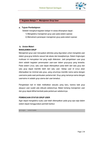 Sistem Operasi Jaringan
Page | 54
7. Kegiatan Belajar 7 : Manajemen Grup User
Tujuan Pembelajaran
Setelah mengikuti kegiatan belajar ini siswa diharapkan dapat :
1) Mengetahui manajemen grup user pada sistem operasi
2) Memahami penerapan manajemen grup pada sistem operasi
Uraian Materi
MANAJEMEN GRUP
Manajemen grup user merupakan aktivitas yang digunakan untuk mengelola user
dalam grup-grup tertentu sesuai hak akses dan kewajibannya. Dalam lingkungan
multiuser ini merupakan hal yang wajib dilakukan. Jadi pengelolaan user grup
disini adalah kegiatan penempatan user-user dalam grup-grup yang tersedia.
Pada sistem Linux, satu user dapat ditempatkan pada lebih dari satu grup dan
satu grup dapat memiliki lebih dari satu user. Setiap user di Linux akan
ditempatkan ke minimal satu grup, yang umumnya memiliki nama sama dengan
username pada saat pembuatan pertama kali. Grup yang namanya sama dengan
username ini adalah grup utama dari user tersebut.
Pengelolaan kali ini tidak melibatkan sesuatu yang baru, karena baik grup
ataupun user sudah ada (dibuat) sebelumnya. Materi tentang manajemen user
dan grup dapat dilihat kembali pada pertemuan sebelumnya.
PEMBACAAN STATUS GRUP USER
Agar dapat mengetahui suatu user telah ditempatkan pada grup apa saja dalam
sistem dapat menggunakan perintah berikut.
groups username
 