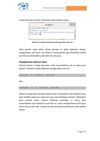 Sistem Operasi Jaringan
Page | 55
Contoh hasil dari perintah ini diberikan dalam gambar berikut.
Gambar 14. Contoh pembacaan status grup dari suatu user
Pada gambar dapat dilihat bahwa perintah ini dapat dijalankan dengan
menggunakan user selain root. Selain itu pada gambar juga ditunjukkan bahwa
user kdsurya ditempatkan pada lebih dari satu grup.
PENAMBAHAN USER KE GRUP
Perintah berikut ini dapat digunakan untuk menambahkan user ke dalam grup
tertentu. Perintah ini dapat dijalankan menggunakan user root.
usermode -G namagrup username
atau
usermode -a -G namagrup username
Apabila menggunakan perintah pertama akan menyebabkan user tersebut hanya
akan terdaftar pada grup utama dan grup yang ditentukan tersebut. Sedangkan
pada perintah kedua, adanya tambahan parameter –a hanya akan
menambahkan user tersebut ke grup baru itu, tanpa mengeluarkannya dari grup
lainnya yang sudah ada. Contoh simulasi percobaannya diberikan pada gambar
berikut.
 