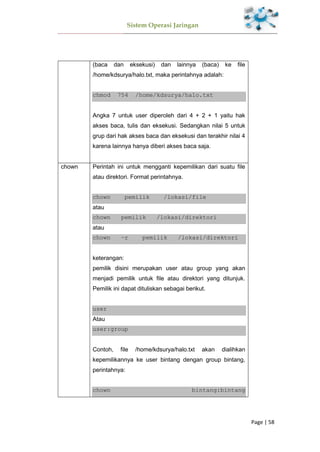 Sistem Operasi Jaringan
Page | 58
(baca dan eksekusi) dan lainnya (baca) ke file
/home/kdsurya/halo.txt, maka perintahnya adalah:
chmod 754 /home/kdsurya/halo.txt
Angka 7 untuk user diperoleh dari 4 + 2 + 1 yaitu hak
akses baca, tulis dan eksekusi. Sedangkan nilai 5 untuk
grup dari hak akses baca dan eksekusi dan terakhir nilai 4
karena lainnya hanya diberi akses baca saja.
chown Perintah ini untuk mengganti kepemilikan dari suatu file
atau direktori. Format perintahnya.
chown pemilik /lokasi/file
atau
chown pemilik /lokasi/direktori
atau
chown –r pemilik /lokasi/direktori
keterangan:
pemilik disini merupakan user atau group yang akan
menjadi pemilik untuk file atau direktori yang ditunjuk.
Pemilik ini dapat dituliskan sebagai berikut.
user
Atau
user:group
Contoh, file /home/kdsurya/halo.txt akan dialihkan
kepemilikannya ke user bintang dengan group bintang,
perintahnya:
chown bintang:bintang
 