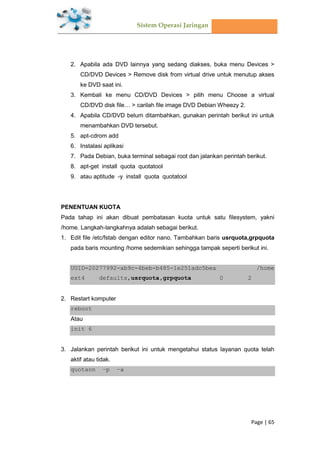 Sistem Operasi Jaringan
Page | 65
2. Apabila ada DVD lainnya yang sedang diakses, buka menu Devices >
CD/DVD Devices > Remove disk from virtual drive untuk menutup akses
ke DVD saat ini.
3. Kembali ke menu CD/DVD Devices > pilih menu Choose a virtual
CD/DVD disk file… > carilah file image DVD Debian Wheezy 2.
4. Apabila CD/DVD belum ditambahkan, gunakan perintah berikut ini untuk
menambahkan DVD tersebut.
5. apt-cdrom add
6. Instalasi aplikasi
7. Pada Debian, buka terminal sebagai root dan jalankan perintah berikut.
8. apt-get install quota quotatool
9. atau aptitude -y install quota quotatool
PENENTUAN KUOTA
Pada tahap ini akan dibuat pembatasan kuota untuk satu filesystem, yakni
/home. Langkah-langkahnya adalah sebagai berikut.
1. Edit file /etc/fstab dengan editor nano. Tambahkan baris usrquota,grpquota
pada baris mounting /home sedemikian sehingga tampak seperti berikut ini.
UUID=20277992-ab9c-4beb-b485-1e251adc5bea /home
ext4 defaults,usrquota,grpquota 0 2
2. Restart komputer
reboot
Atau
init 6
3. Jalankan perintah berikut ini untuk mengetahui status layanan quota telah
aktif atau tidak.
quotaon –p –a
 