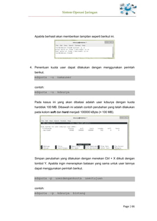 Sistem Operasi Jaringan
Page | 66
Apabila berhasil akan memberikan tampilan seperti berikut ini.
4. Penentuan kuota user dapat dilakukan dengan menggunakan perintah
berikut.
edquota –u namauser
contoh:
edquota –u kdsurya
Pada kasus ini yang akan dibatasi adalah user kdsurya dengan kuota
harddisk 100 MB. Dibawah ini adalah contoh perubahan yang telah dilakukan
pada kolom soft dan hard menjadi 100000 kByte (≈ 100 MB).
Simpan perubahan yang dilakukan dengan menekan Ctrl + X diikuti dengan
tombol Y. Apabila ingin menerapkan batasan yang sama untuk user lainnya
dapat menggunakan perintah berikut.
edquota –p userdengankuota usertujuan
contoh:
edquota –p kdsurya bintang
 