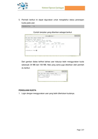 Sistem Operasi Jaringan
Page | 67
5. Perintah berikut ini dapat digunakan untuk mengetahui status penerapan
kuota pada user.
repquota –a
Contoh tampilan yang diberikan sebagai berikut.
Dari gambar diatas terlihat bahwa user kdsurya telah menggunakan kuota
sebanyak 34 MB dari 100 MB. Nilai yang sama juga diberikan oleh perintah
du berikut.
PENGUJIAN KUOTA
1. Login dengan menggunakan user yang telah ditentukan kuotanya.
 