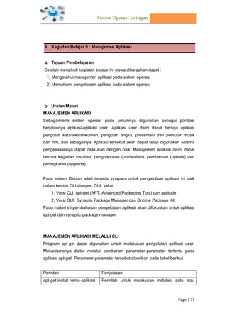 Sistem Operasi Jaringan
Page | 73
9. Kegiatan Belajar 9 : Manajemen Aplikasi
Tujuan Pembelajaran
Setelah mengikuti kegiatan belajar ini siswa diharapkan dapat :
1) Mengetahui manajemen aplikasi pada sistem operasi
2) Memahami pengelolaan aplikasi pada sistem operasi
Uraian Materi
MANAJEMEN APLIKASI
Sebagaimana sistem operasi pada umumnya digunakan sebagai pondasi
berjalannya aplikasi-aplikasi user. Aplikasi user disini dapat berupa aplikasi
pengolah kata/teks/dokumen, pengolah angka, presentasi dan pemutar musik
dan film, dan sebagainya. Aplikasi tersebut akan dapat tetap digunakan selama
pengelolaannya dapat dilakukan dengan baik. Manajemen aplikasi disini dapat
berupa kegiatan instalasi, penghapusan (uninstalasi), pembaruan (update) dan
peningkatan (upgrade).
Pada sistem Debian telah tersedia program untuk pengelolaan aplikasi ini baik
dalam bentuk CLI ataupun GUI, yakni:
1. Versi CLI: apt-get (APT, Advanced Packaging Tool) dan aptitude
2. Versi GUI: Synaptic Package Manager dan Gnome Package Kit
Pada materi ini pembahasan pengelolaan aplikasi akan difokuskan untuk aplikasi
apt-get dan synaptic package manager.
MANAJEMEN APLIKASI MELALUI CLI
Program apt-get dapat digunakan untuk melakukan pengelolan aplikasi user.
Mekanismenya diatur melalui pemberian parameter-parameter tertentu pada
aplikasi apt-get. Parameter-parameter tersebut diberikan pada tabel berikut.
Perintah Penjelasan
apt-get install nama-aplikasi Perintah untuk melakukan instalasi satu atau
 