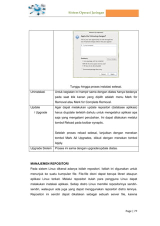 Sistem Operasi Jaringan
Page | 77
Tunggu hingga proses instalasi selesai.
Uninstalasi Untuk kegiatan ini hampir sama dengan diatas hanya bedanya
pada saat klik kanan yang dipilih adalah menu Mark for
Removal atau Mark for Complete Removal.
Update
/ Upgrade
Agar dapat melakukan update repositori (database aplikasi)
harus diupdate terlebih dahulu untuk mengetahui aplikasi apa
saja yang mengalami perubahan. Ini dapat dilakukan melalui
tombol Reload pada toolbar synaptic.
Setelah proses reload selesai, lanjutkan dengan menekan
tombol Mark All Upgrades, diikuti dengan menekan tombol
Apply.
Upgrade Sistem Proses ini sama dengan upgrade/update diatas.
MANAJEMEN REPOSITORI
Pada sistem Linux dikenal adanya istilah repositori. Istilah ini digunakan untuk
menunjuk ke suatu kumpulan file. File-file disini dapat berupa librari ataupun
aplikasi Linux terkait. Melalui repositori itulah para pengguna Linux dapat
melakukan instalasi aplikasi. Setiap distro Linux memiliki repositorinya sendiri-
sendiri, walaupun ada juga yang dapat menggunakan repositori distro lainnya.
Repositori ini sendiri dapat dikatakan sebagai sebuah server file, karena
 