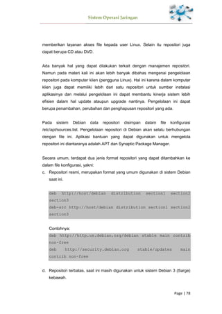 Sistem Operasi Jaringan
Page | 78
memberikan layanan akses file kepada user Linux. Selain itu repositori juga
dapat berupa CD atau DVD.
Ada banyak hal yang dapat dilakukan terkait dengan manajemen repositori.
Namun pada materi kali ini akan lebih banyak dibahas mengenai pengelolaan
repositori pada komputer klien (pengguna Linux). Hal ini karena dalam komputer
klien juga dapat memiliki lebih dari satu repositori untuk sumber instalasi
aplikasinya dan melalui pengelolaan ini dapat membantu kinerja sistem lebih
efisien dalam hal update ataupun upgrade nantinya. Pengelolaan ini dapat
berupa penambahan, perubahan dan penghapusan repositori yang ada.
Pada sistem Debian data repositori disimpan dalam file konfigurasi
/etc/apt/sources.list. Pengelolaan repositori di Debian akan selalu berhubungan
dengan file ini. Aplikasi bantuan yang dapat digunakan untuk mengelola
repositori ini diantaranya adalah APT dan Synaptic Package Manager.
Secara umum, terdapat dua jenis format repositori yang dapat ditambahkan ke
dalam file konfigurasi, yakni:
c. Repositori resmi, merupakan format yang umum digunakan di sistem Debian
saat ini.
deb http://host/debian distribution section1 section2
section3
deb-src http://host/debian distribution section1 section2
section3
Contohnya:
deb http://http.us.debian.org/debian stable main contrib
non-free
deb http://security.debian.org stable/updates main
contrib non-free
d. Repositori terbatas, saat ini masih digunakan untuk sistem Debian 3 (Sarge)
kebawah.
 