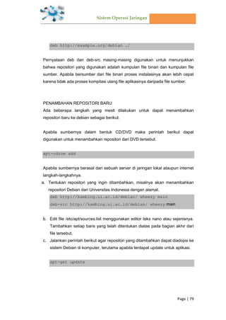 Sistem Operasi Jaringan
Page | 79
deb http://example.org/debian ./
Pernyataan deb dan deb-src masing-masing digunakan untuk menunjukkan
bahwa repositori yang digunakan adalah kumpulan file binari dan kumpulan file
sumber. Apabila bersumber dari file binari proses instalasinya akan lebih cepat
karena tidak ada proses kompilasi ulang file aplikasinya daripada file sumber.
PENAMBAHAN REPOSITORI BARU
Ada beberapa langkah yang mesti dilakukan untuk dapat menambahkan
repositori baru ke debian sebagai berikut.
Apabila sumbernya dalam bentuk CD/DVD maka perintah berikut dapat
digunakan untuk menambahkan repositori dari DVD tersebut.
apt-cdrom add
Apabila sumbernya berasal dari sebuah server di jaringan lokal ataupun internet
langkah-langkahnya.
a. Tentukan repositori yang ingin ditambahkan, misalnya akan menambahkan
repositori Debian dari Universitas Indonesia dengan alamat.
deb http://kambing.ui.ac.id/debian/ wheezy main
deb-src http://kambing.ui.ac.id/debian/ wheezy main
b. Edit file /etc/apt/sources.list menggunakan editor teks nano atau sejenisnya.
Tambahkan setiap baris yang telah ditentukan diatas pada bagian akhir dari
file tersebut.
c. Jalankan perintah berikut agar repositori yang ditambahkan dapat diadopsi ke
sistem Debian di komputer, terutama apabila terdapat update untuk aplikasi.
apt-get update
 