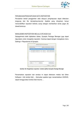 Sistem Operasi Jaringan
Page | 80
PERUBAHAN/PENGHAPUSAN DATA REPOSITORI
Perubahan terkait penggantian data ataupun penghapusan dapat dilakukan
langsung dari file /etc/apt/sources.list. Apabila yang diinginkan hanya
menonaktifkan repositori tertentu cukup dengan memberikan tanda pagar (#)
diawal barisnya.
MANAJEMEN REPOSITORI MELALUI APLIKASI GUI
Sebagaimana telah dijelaskan diatas, Synaptic Package Manager juga dapat
digunakan untuk mengelola repositori. Caranya dapat dengan mengakses menu
Settings > Repositories di Synaptic.
Gambar 18. Pengelolaan repositori melalui aplikasi Synaptic Package Manager
Penambahan repositori dari window ini dapat dilakukan melalui tab Other
Software > klik tombol Add…. Kemudian apabila ingin menambahkan CD/DVD,
dapat menggunakan tombol Add Volume….
 