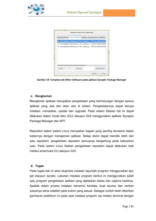 Sistem Operasi Jaringan
Page | 81
Gambar 19. Tampilan tab Other Software pada aplikasi Synaptic Package Manager
Rangkuman
Manajemen aplikasi merupakan pengelolaan yang berhubungan dengan semua
aplikasi yang ada dan akan ada di sistem. Pengelolaannya dapat berupa
instalasi, uninstalasi, update dan upgrade. Pada sistem Debian hal ini dapat
dilakukan dalam mode teks (CLI) ataupun GUI menggunakan aplikasi Synaptic
Package Manager dan APT.
Repositori dalam sistem Linux merupakan bagian yang penting terutama dalam
kaitannya dengan manajemen aplikasi. Setiap distro dapat memiliki lebih dari
satu repositori, pengelolaan repositori semuanya bergantung pada kebutuhan
user. Pada sistem Linux Debian pengelolaan repositori dapat dilakukan baik
melalui antarmuka CLI ataupun GUI.
Tugas
Pada tugas kali ini akan diujicoba instalasi sejumlah program menggunakan apt-
get ataupun synatic. Lakukan instalasi program berikut ini menggunakan salah
satu program pengelolaan aplikasi yang dijelaskan diatas dan capture hasilnya.
Apabila dalam proses instalasi menemui kendala, buat asumsi dan carikan
solusinya serta catatlah pada kolom yang sesuai. Sebagai contoh telah diberikan
gambaran praktikum ini pada saat instalasi program zip melalui terminal dengan
 