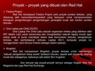 Proyek – proyek yang dibuat olen Red Hat
 Fedora Project
Red Hat mensposori Fedora Project yaitu proyek sumber terbuka yang
didukung oleh komunitas/masyarakat yang bertujuan untuk mempromosikan
kemajuan pengembangan pengembangan perangkat lunak dan konten sumber
terbuka.
 One Laptop per Child (OLPC)
One Laptop Per Child yaitu sebuah organisasi nirlaba yang didirikan oleh
MIT Media Lab) untuk merancang dan menghasilkan sebuah laptop murah agar
setiap anak di dunia mendapat akses atas komunikasi terbuka, pengetahuan
terbuka, dan pembelajaran terbuka. Laptop XO-1, komputer proyek ini,
menggunakan versi khusus Fedora sebagai sistem operasi.
 Mugshot
Red Hat mensponsori Mugshot, proyek terbuka untuk membangun
“sebuah pengalaman hidup sosial” berbasis hiburan, seperti web browsing, sharing
musik dan sebagainya, keduanya ada dalam fitur mugshot.
Dan banyak lagi proyek-proyek lainnya sebagai Dogtail, Red Hat
Magazine dan juga Red Hat Exchange.
 