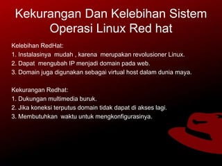 Kekurangan Dan Kelebihan Sistem
Operasi Linux Red hat
Kelebihan RedHat:
1. Instalasinya mudah , karena merupakan revolusioner Linux.
2. Dapat mengubah IP menjadi domain pada web.
3. Domain juga digunakan sebagai virtual host dalam dunia maya.
Kekurangan Redhat:
1. Dukungan multimedia buruk.
2. Jika koneksi terputus domain tidak dapat di akses lagi.
3. Membutuhkan waktu untuk mengkonfigurasinya.
 